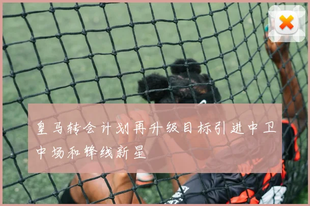 皇马转会计划再升级目标引进中卫中场和锋线新星