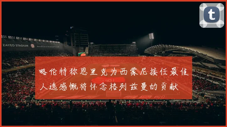 略伦特称恩里克为西蒙尼接任最佳人选感慨将怀念格列兹曼的贡献