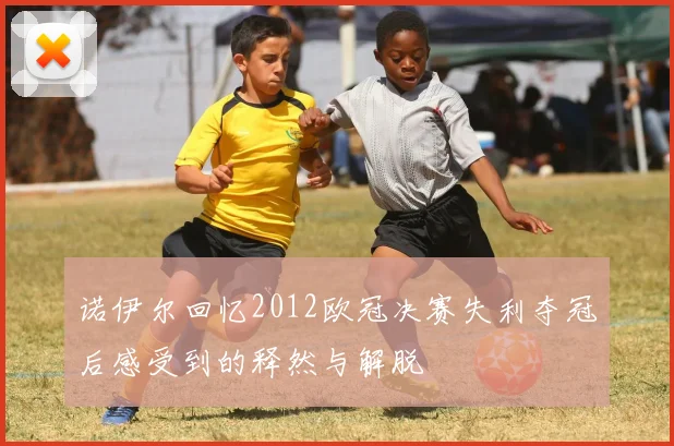 诺伊尔回忆2012欧冠决赛失利夺冠后感受到的释然与解脱