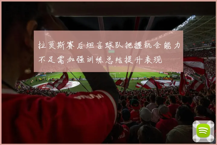拉莫斯赛后坦言球队把握机会能力不足需加强训练总结提升表现