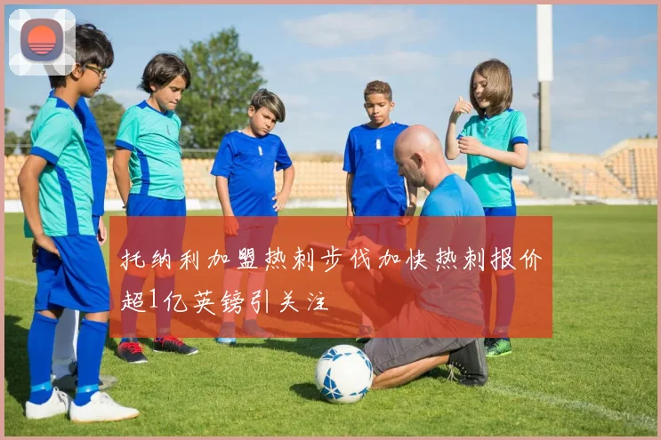 托纳利加盟热刺步伐加快热刺报价超1亿英镑引关注