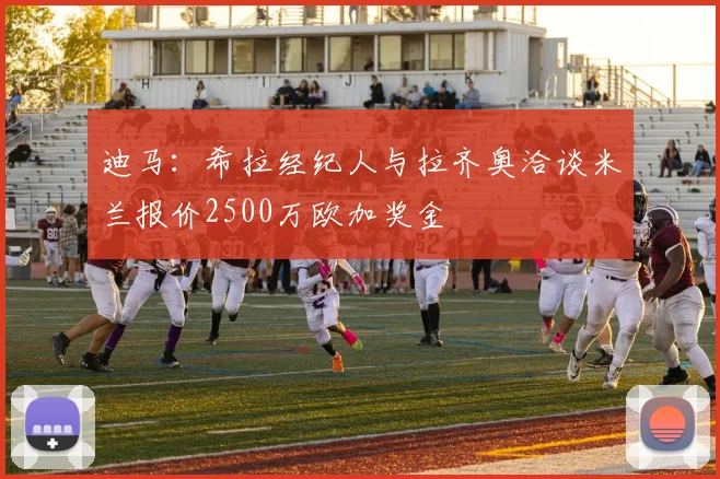 迪马：希拉经纪人与拉齐奥洽谈米兰报价2500万欧加奖金