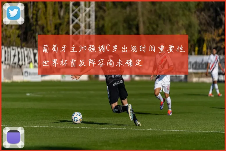 葡萄牙主帅强调C罗出场时间重要性世界杯首发阵容尚未确定