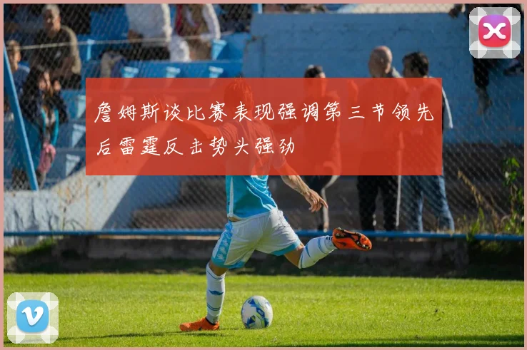 詹姆斯谈比赛表现强调第三节领先后雷霆反击势头强劲