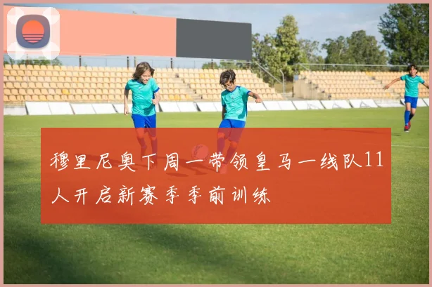 穆里尼奥下周一带领皇马一线队11人开启新赛季季前训练