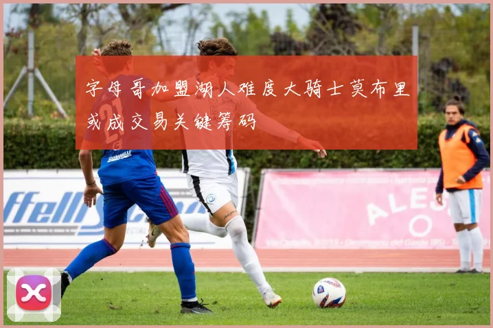 字母哥加盟湖人难度大骑士莫布里或成交易关键筹码