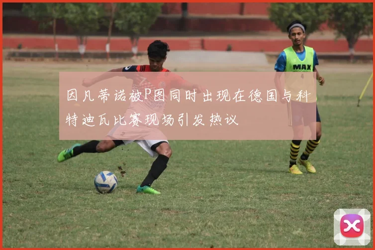 因凡蒂诺被P图同时出现在德国与科特迪瓦比赛现场引发热议