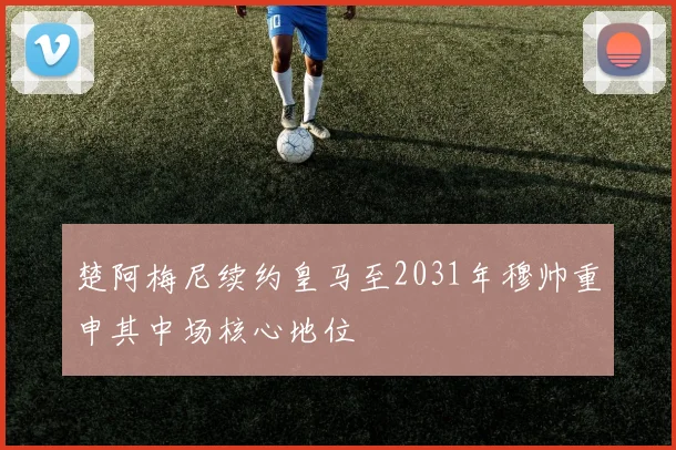 楚阿梅尼续约皇马至2031年穆帅重申其中场核心地位