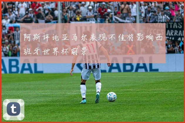 阿斯评论亚马尔表现不佳将影响西班牙世界杯前景