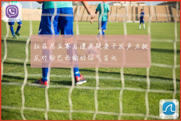 拉菲尼亚赛后遭质疑妻子发声力挺反对盼巴西输的俗气言论