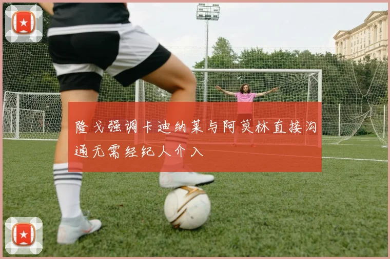 隆戈强调卡迪纳莱与阿莫林直接沟通无需经纪人介入
