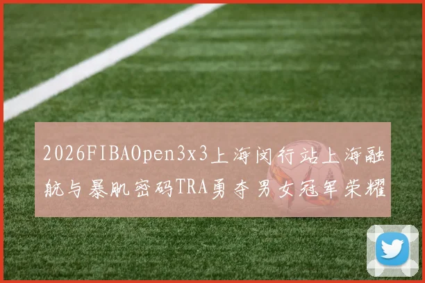 2026FIBAOpen3x3上海闵行站上海融航与暴肌密码TRA勇夺男女冠军荣耀