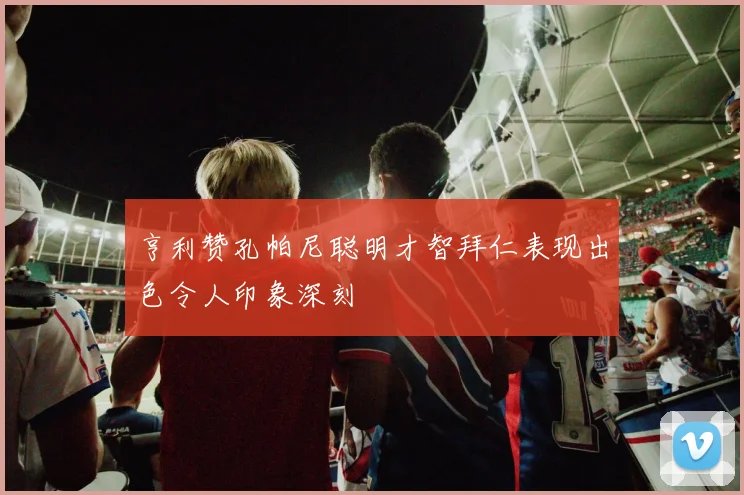 亨利赞孔帕尼聪明才智拜仁表现出色令人印象深刻