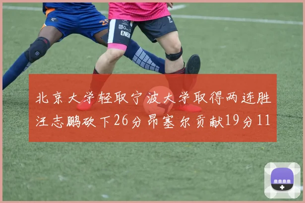北京大学轻取宁波大学取得两连胜汪志鹏砍下26分昂塞尔贡献19分11篮板5助攻