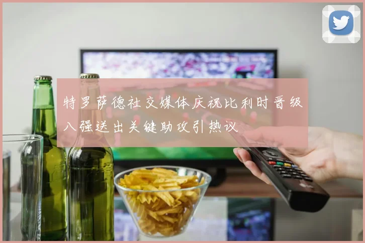 特罗萨德社交媒体庆祝比利时晋级八强送出关键助攻引热议