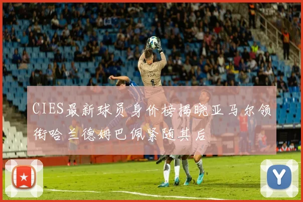 CIES最新球员身价榜揭晓亚马尔领衔哈兰德姆巴佩紧随其后