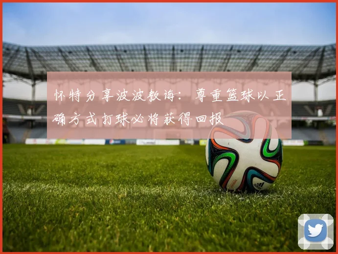 怀特分享波波教诲：尊重篮球以正确方式打球必将获得回报