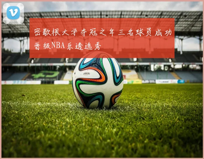 密歇根大学夺冠之年三名球员成功晋级NBA乐透选秀