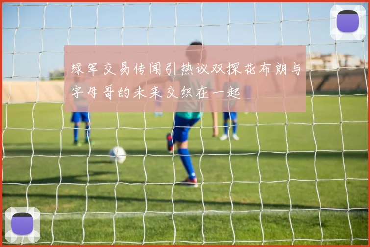绿军交易传闻引热议双探花布朗与字母哥的未来交织在一起