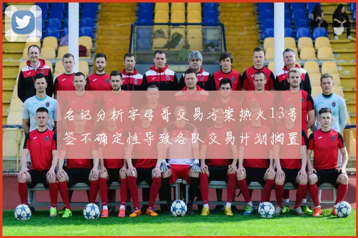 名记分析字母哥交易方案热火13号签不确定性导致各队交易计划搁置