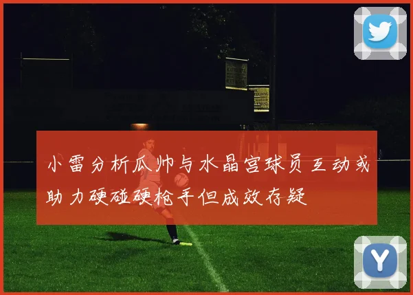 小雷分析瓜帅与水晶宫球员互动或助力硬碰硬枪手但成效存疑