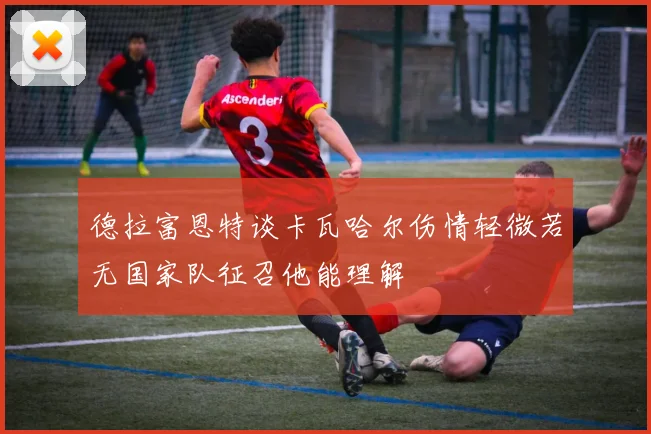 德拉富恩特谈卡瓦哈尔伤情轻微若无国家队征召他能理解
