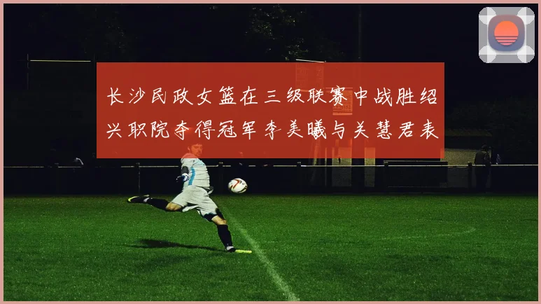 长沙民政女篮在三级联赛中战胜绍兴职院夺得冠军李美曦与关慧君表现出色
