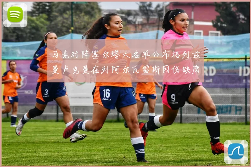 马竞对阵塞尔塔大名单公布格列兹曼卢克曼在列阿尔瓦雷斯因伤缺席