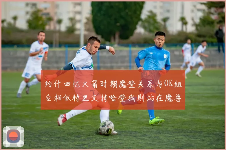 约什回忆火箭时期魔登关系与OK组合相似特里支持哈登我则站在魔兽一边