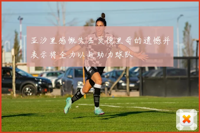 亚沙里感慨失去莫德里奇的遗憾并表示将全力以赴助力球队