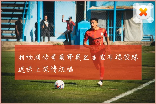 利物浦传奇前锋奥里吉宣布退役球迷送上深情祝福